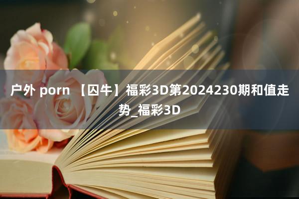 户外 porn 【囚牛】福彩3D第2024230期和值走势_福彩3D