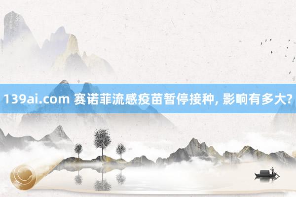 139ai.com 赛诺菲流感疫苗暂停接种, 影响有多大?