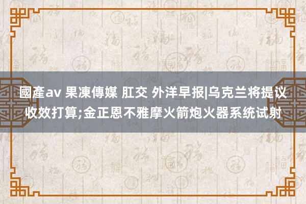 國產av 果凍傳媒 肛交 外洋早报|乌克兰将提议收效打算;金正恩不雅摩火箭炮火器系统试射