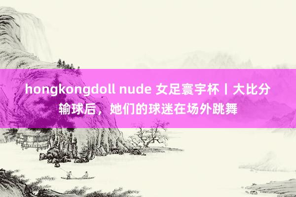 hongkongdoll nude 女足寰宇杯丨大比分输球后，她们的球迷在场外跳舞