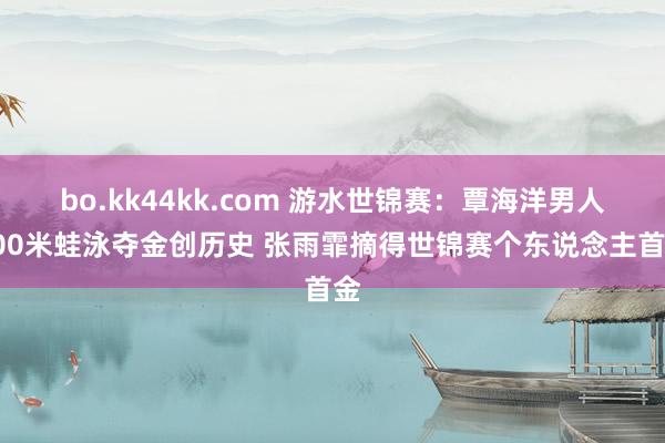 bo.kk44kk.com 游水世锦赛：覃海洋男人100米蛙泳夺金创历史 张雨霏摘得世锦赛个东说念主首金