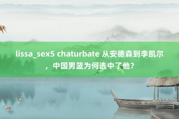 lissa_sex5 chaturbate 从安德森到李凯尔，中国男篮为何选中了他？