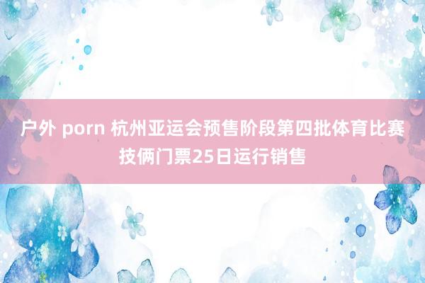 户外 porn 杭州亚运会预售阶段第四批体育比赛技俩门票25日运行销售