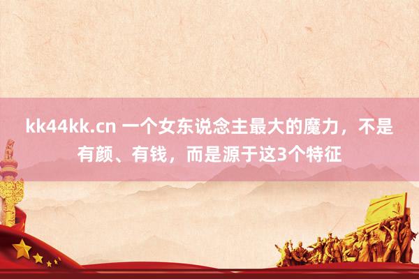 kk44kk.cn 一个女东说念主最大的魔力，不是有颜、有钱，而是源于这3个特征