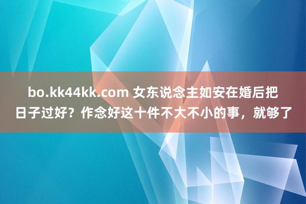 bo.kk44kk.com 女东说念主如安在婚后把日子过好？作念好这十件不大不小的事，就够了