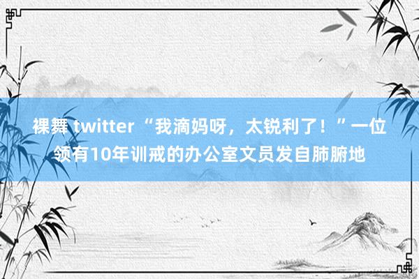 裸舞 twitter “我滴妈呀，太锐利了！”一位领有10年训戒的办公室文员发自肺腑地