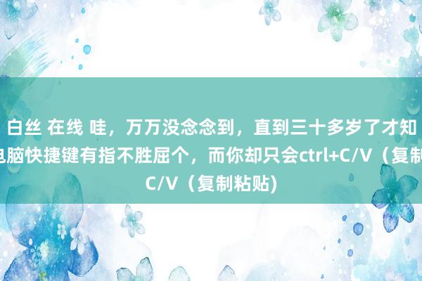 白丝 在线 哇，万万没念念到，直到三十多岁了才知谈，电脑快捷键有指不胜屈个，而你却只会ctrl+C/V（复制粘贴)