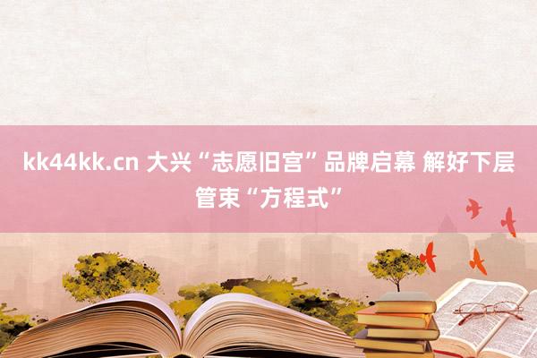 kk44kk.cn 大兴“志愿旧宫”品牌启幕 解好下层管束“方程式”