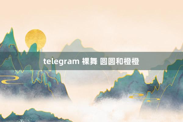 telegram 裸舞 圆圆和橙橙