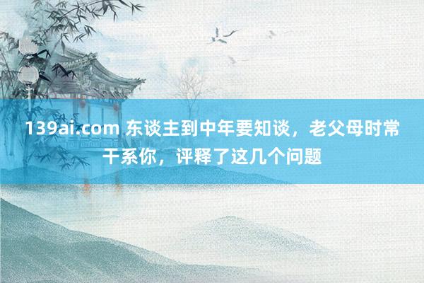 139ai.com 东谈主到中年要知谈，老父母时常干系你，评释了这几个问题