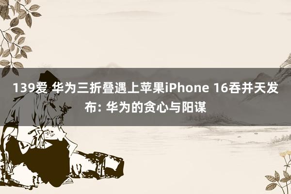 139爱 华为三折叠遇上苹果iPhone 16吞并天发布: 华为的贪心与阳谋