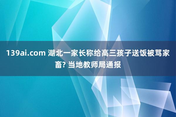 139ai.com 湖北一家长称给高三孩子送饭被骂家畜? 当地教师局通报