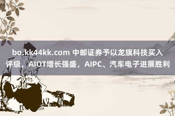 bo.kk44kk.com 中邮证券予以龙旗科技买入评级，AIOT增长强盛，AIPC、汽车电子进展胜利