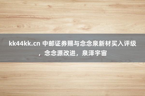 kk44kk.cn 中邮证券赐与念念泉新材买入评级，念念源改进，泉泽宇宙