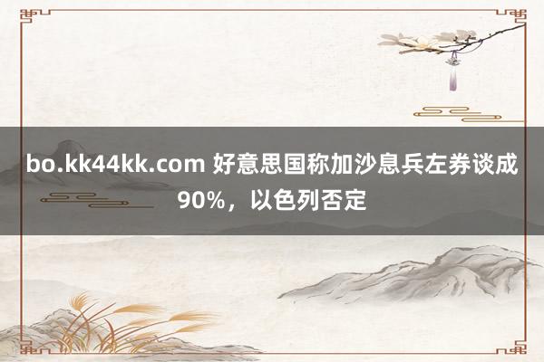 bo.kk44kk.com 好意思国称加沙息兵左券谈成90%，以色列否定