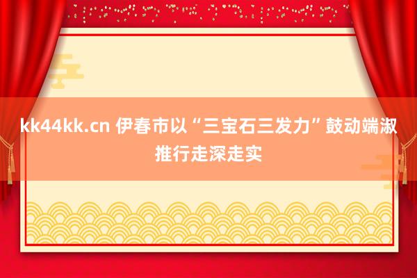 kk44kk.cn 伊春市以“三宝石三发力”鼓动端淑推行走深走实