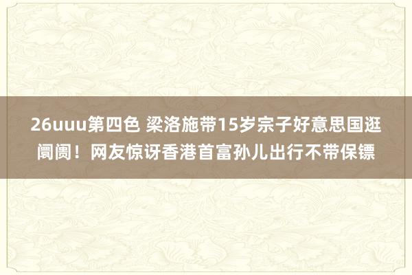 26uuu第四色 梁洛施带15岁宗子好意思国逛阛阓！网友惊讶香港首富孙儿出行不带保镖