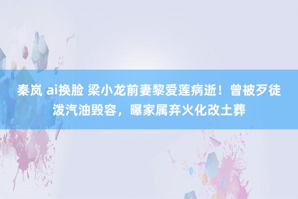 秦岚 ai换脸 梁小龙前妻黎爱莲病逝！曾被歹徒泼汽油毁容，曝家属弃火化改土葬