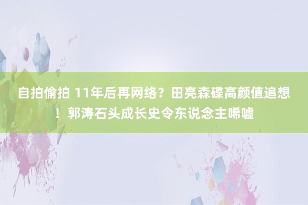 自拍偷拍 11年后再网络？田亮森碟高颜值追想！郭涛石头成长史令东说念主唏嘘