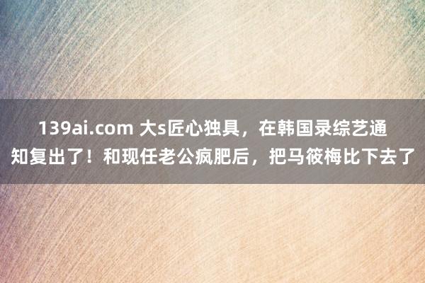 139ai.com 大s匠心独具，在韩国录综艺通知复出了！和现任老公疯肥后，把马筱梅比下去了