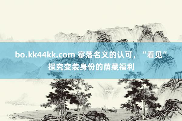 bo.kk44kk.com 寥落名义的认可，“看见”探究变装身份的荫藏福利