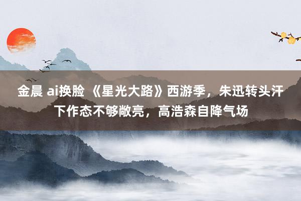 金晨 ai换脸 《星光大路》西游季，朱迅转头汗下作态不够敞亮，高浩森自降气场