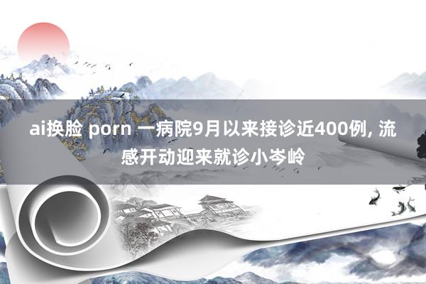 ai换脸 porn 一病院9月以来接诊近400例， 流感开动迎来就诊小岑岭