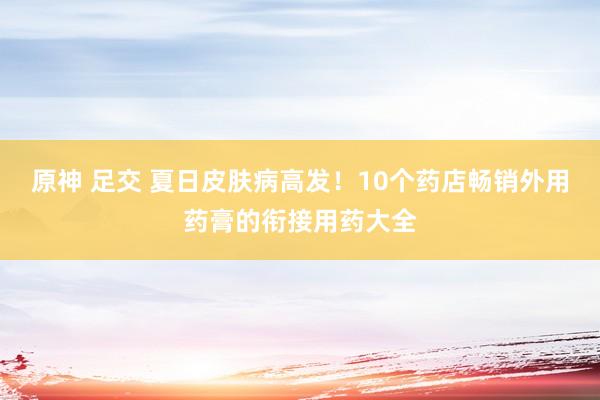 原神 足交 夏日皮肤病高发！10个药店畅销外用药膏的衔接用药大全