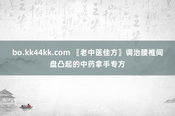 bo.kk44kk.com 〖老中医佳方〗调治腰椎间盘凸起的中药拿手专方