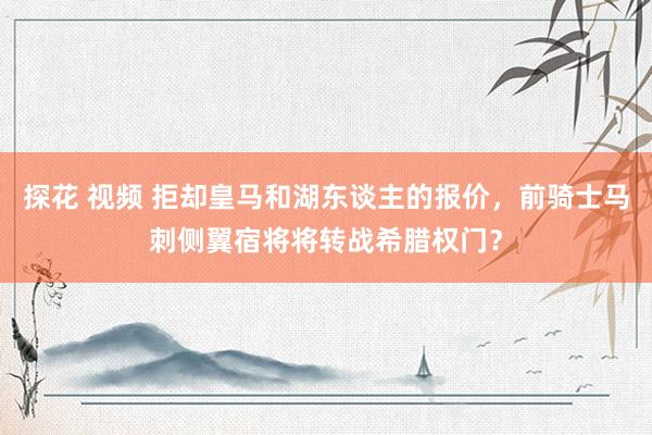 探花 视频 拒却皇马和湖东谈主的报价，前骑士马刺侧翼宿将将转战希腊权门？