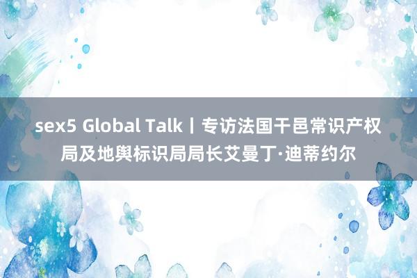 sex5 Global Talk丨专访法国干邑常识产权局及地舆标识局局长艾曼丁·迪蒂约尔