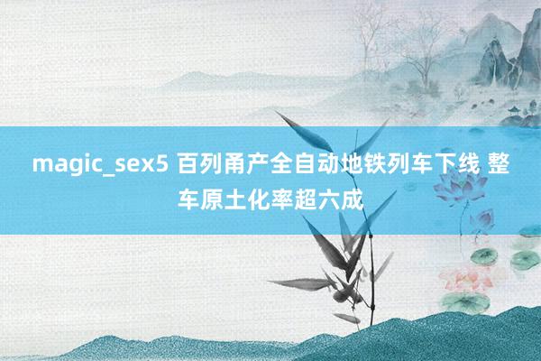 magic_sex5 百列甬产全自动地铁列车下线 整车原土化率超六成