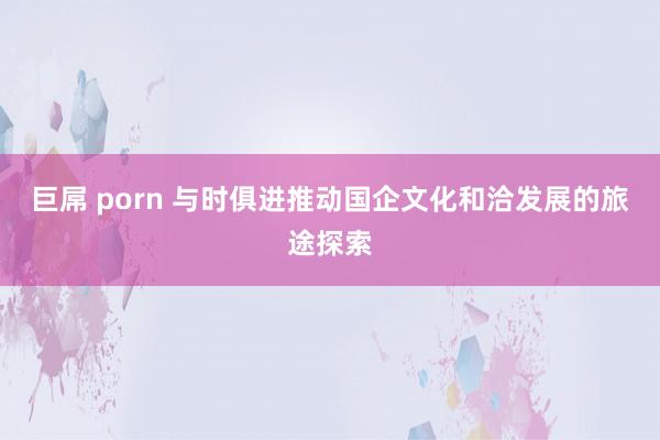 巨屌 porn 与时俱进推动国企文化和洽发展的旅途探索