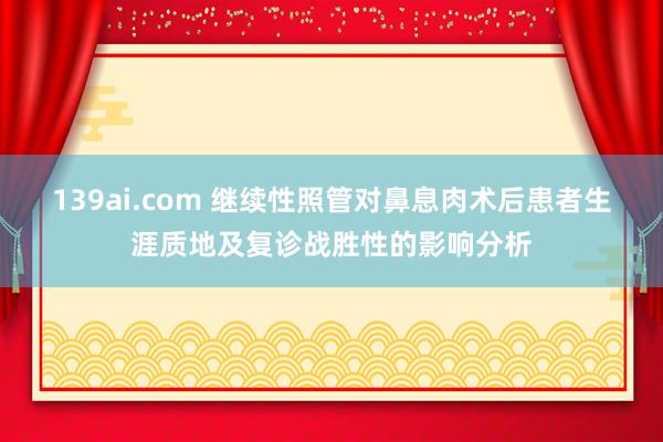 139ai.com 继续性照管对鼻息肉术后患者生涯质地及复诊战胜性的影响分析