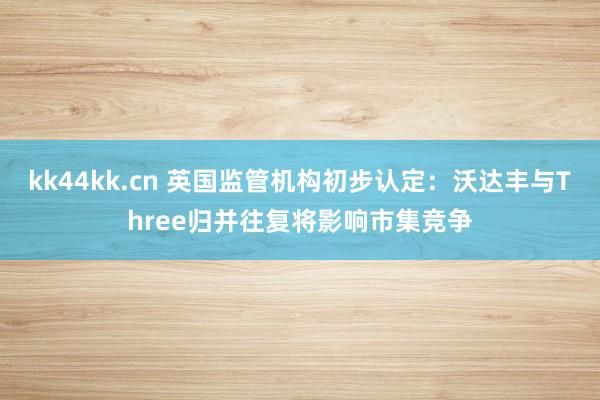 kk44kk.cn 英国监管机构初步认定：沃达丰与Three归并往复将影响市集竞争