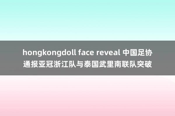 hongkongdoll face reveal 中国足协通报亚冠浙江队与泰国武里南联队突破