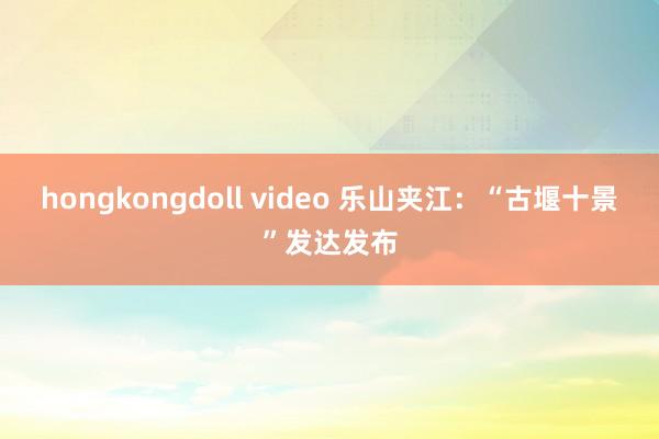 hongkongdoll video 乐山夹江：“古堰十景”发达发布