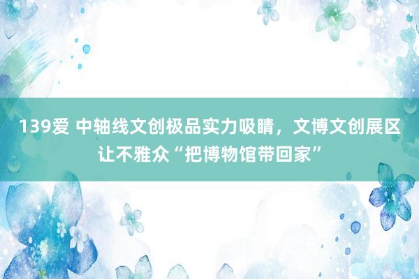 139爱 中轴线文创极品实力吸睛，文博文创展区让不雅众“把博物馆带回家”