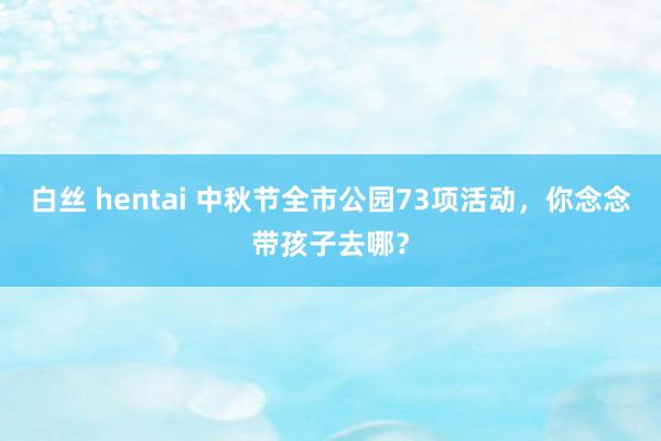 白丝 hentai 中秋节全市公园73项活动，你念念带孩子去哪？