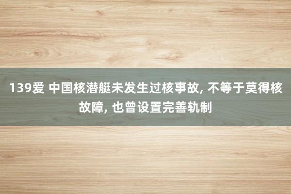 139爱 中国核潜艇未发生过核事故， 不等于莫得核故障， 也曾设置完善轨制