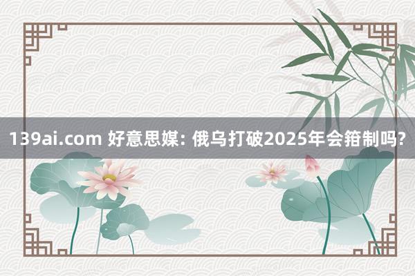 139ai.com 好意思媒: 俄乌打破2025年会箝制吗?