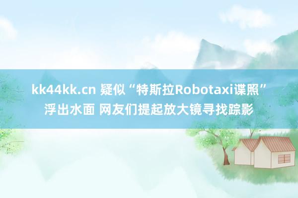 kk44kk.cn 疑似“特斯拉Robotaxi谍照”浮出水面 网友们提起放大镜寻找踪影