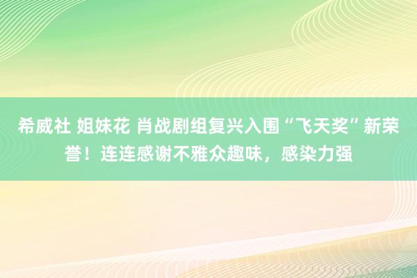 希威社 姐妹花 肖战剧组复兴入围“飞天奖”新荣誉！连连感谢不雅众趣味，感染力强