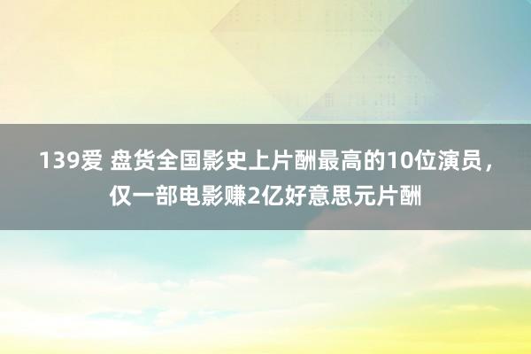 139爱 盘货全国影史上片酬最高的10位演员，仅一部电影赚2亿好意思元片酬