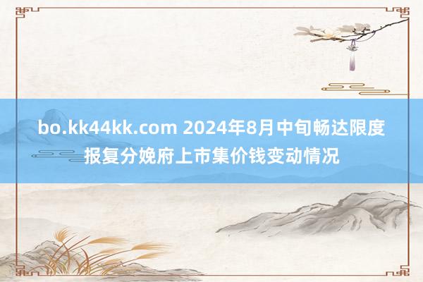 bo.kk44kk.com 2024年8月中旬畅达限度报复分娩府上市集价钱变动情况