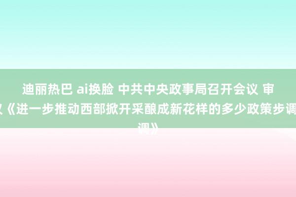 迪丽热巴 ai换脸 中共中央政事局召开会议 审议《进一步推动西部掀开采酿成新花样的多少政策步调》