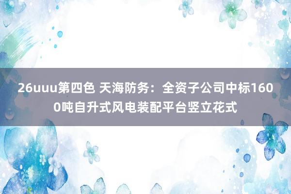 26uuu第四色 天海防务：全资子公司中标1600吨自升式风电装配平台竖立花式