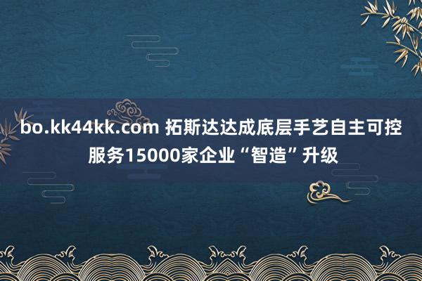 bo.kk44kk.com 拓斯达达成底层手艺自主可控 服务15000家企业“智造”升级