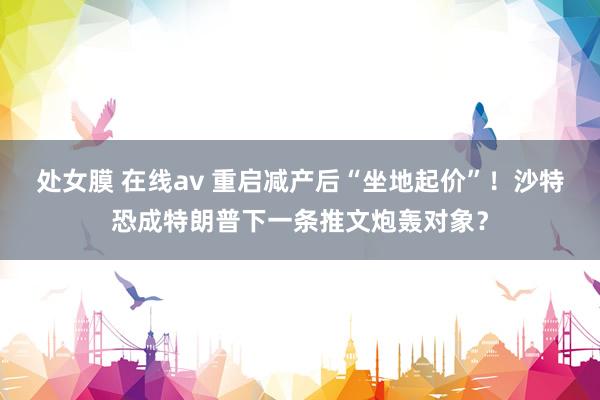 处女膜 在线av 重启减产后“坐地起价”！沙特恐成特朗普下一条推文炮轰对象？