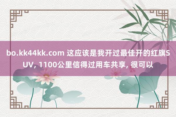 bo.kk44kk.com 这应该是我开过最佳开的红旗SUV, 1100公里信得过用车共享, 很可以